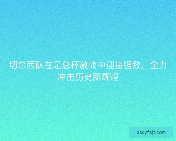 切尔西队在足总杯激战中迎接强敌,全力冲击历史新辉煌 切尔西队在足总杯激战中迎接强敌,全力冲击历史新辉煌