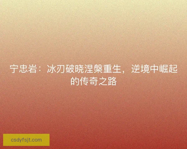 宁忠岩:冰刃破晓涅槃重生,逆境中崛起的传奇之路 宁忠岩:冰刃破晓涅槃重生,逆境中崛起的传奇之路