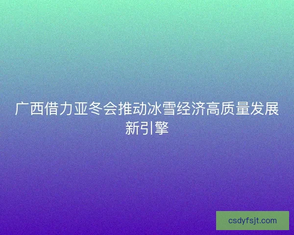 广西借力亚冬会推动冰雪经济高质量发展新引擎