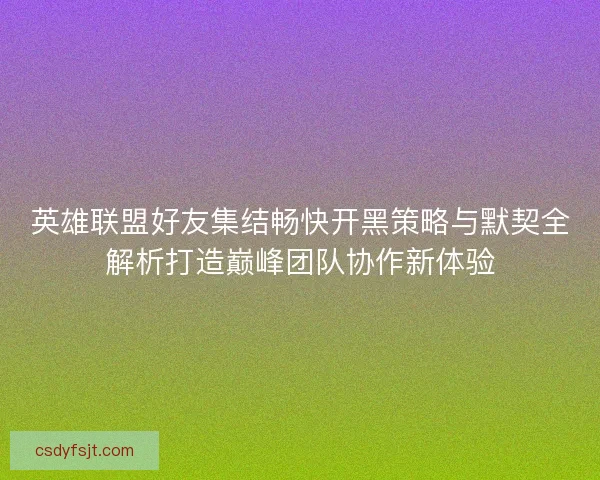英雄联盟好友集结畅快开黑策略与默契全解析打造巅峰团队协作新体验