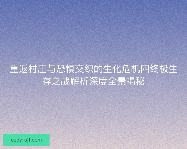 重返村庄与恐惧交织的生化危机四终极生存之战解析深度全景揭秘