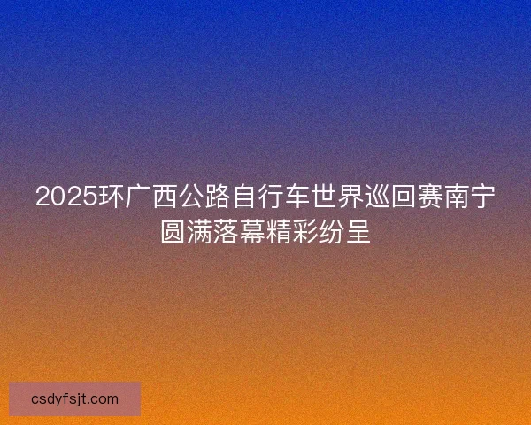 2025环广西公路自行车世界巡回赛南宁圆满落幕精彩纷呈 2025环广西公路自行车世界巡回赛南宁圆满落幕精彩纷呈