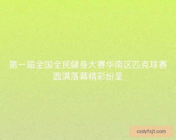 第一届全国全民健身大赛华南区匹克球赛圆满落幕精彩纷呈 第一届全国全民健身大赛华南区匹克球赛圆满落幕精彩纷呈