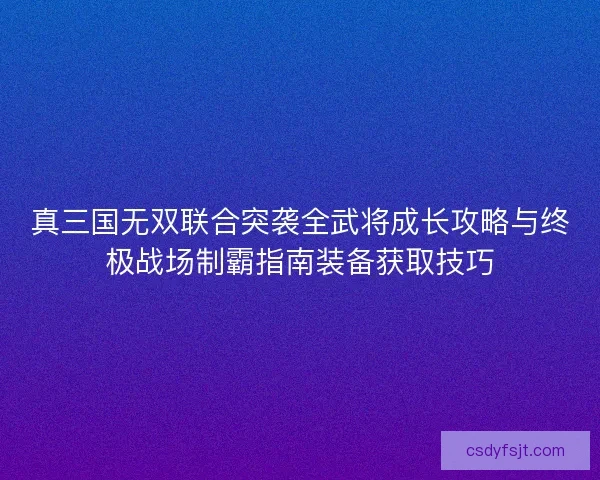 真三国无双联合突袭全武将成长攻略与终极战场制霸指南装备获取技巧