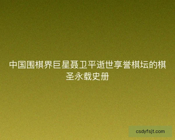 中国围棋界巨星聂卫平逝世享誉棋坛的棋圣永载史册
