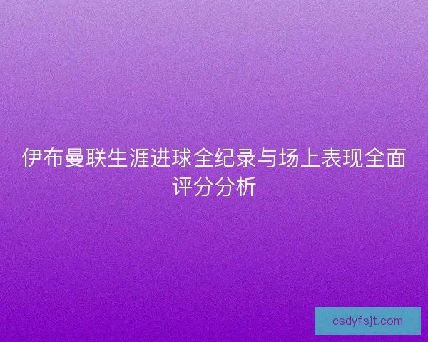 伊布曼联生涯进球全纪录与场上表现全面评分分析