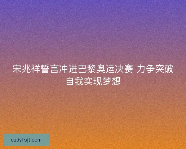宋兆祥誓言冲进巴黎奥运决赛 力争突破自我实现梦想