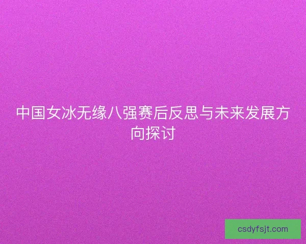 中国女冰无缘八强赛后反思与未来发展方向探讨